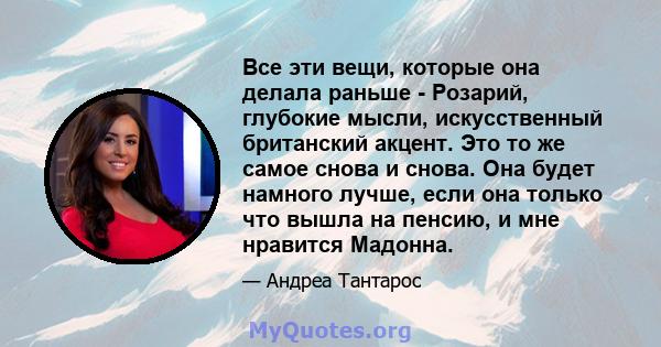 Все эти вещи, которые она делала раньше - Розарий, глубокие мысли, искусственный британский акцент. Это то же самое снова и снова. Она будет намного лучше, если она только что вышла на пенсию, и мне нравится Мадонна.