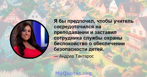 Я бы предпочел, чтобы учитель сосредоточился на преподавании и заставил сотрудника службы охраны беспокойство о обеспечении безопасности детей.