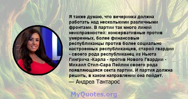 Я также думаю, что вечеринка должна работать над несколькими различными фронтами. В партии так много линий неисправностей: консервативные против умеренных, более финансовые республиканцы против более социально