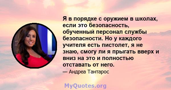 Я в порядке с оружием в школах, если это безопасность, обученный персонал службы безопасности. Но у каждого учителя есть пистолет, я не знаю, смогу ли я прыгать вверх и вниз на это и полностью отставать от него.