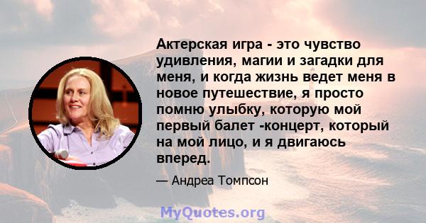 Актерская игра - это чувство удивления, магии и загадки для меня, и когда жизнь ведет меня в новое путешествие, я просто помню улыбку, которую мой первый балет -концерт, который на мой лицо, и я двигаюсь вперед.