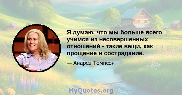 Я думаю, что мы больше всего учимся из несовершенных отношений - такие вещи, как прощение и сострадание.