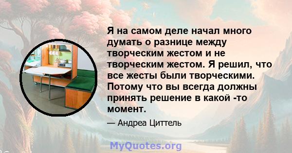 Я на самом деле начал много думать о разнице между творческим жестом и не творческим жестом. Я решил, что все жесты были творческими. Потому что вы всегда должны принять решение в какой -то момент.