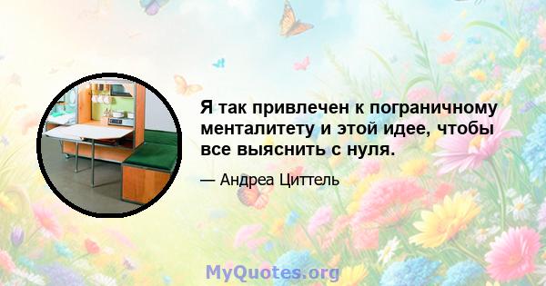 Я так привлечен к пограничному менталитету и этой идее, чтобы все выяснить с нуля.