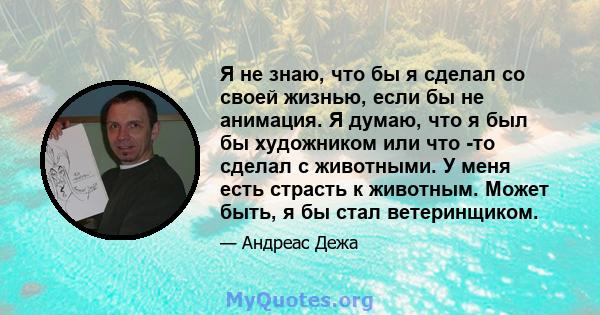 Я не знаю, что бы я сделал со своей жизнью, если бы не анимация. Я думаю, что я был бы художником или что -то сделал с животными. У меня есть страсть к животным. Может быть, я бы стал ветеринщиком.