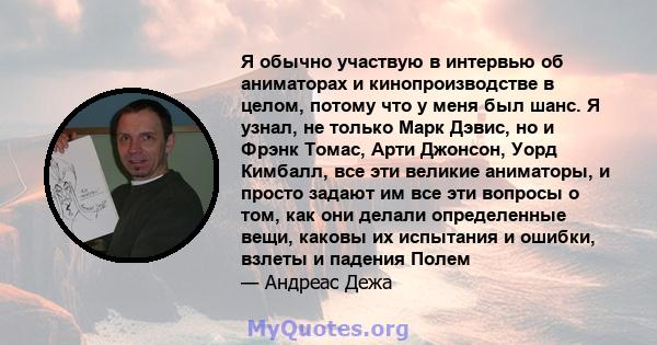 Я обычно участвую в интервью об аниматорах и кинопроизводстве в целом, потому что у меня был шанс. Я узнал, не только Марк Дэвис, но и Фрэнк Томас, Арти Джонсон, Уорд Кимбалл, все эти великие аниматоры, и просто задают