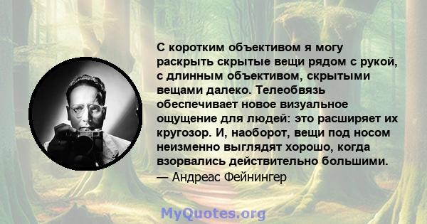 С коротким объективом я могу раскрыть скрытые вещи рядом с рукой, с длинным объективом, скрытыми вещами далеко. Телеобвязь обеспечивает новое визуальное ощущение для людей: это расширяет их кругозор. И, наоборот, вещи