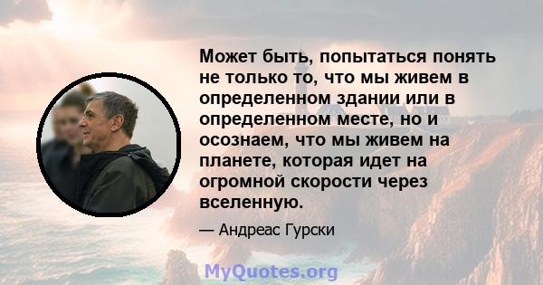 Может быть, попытаться понять не только то, что мы живем в определенном здании или в определенном месте, но и осознаем, что мы живем на планете, которая идет на огромной скорости через вселенную.