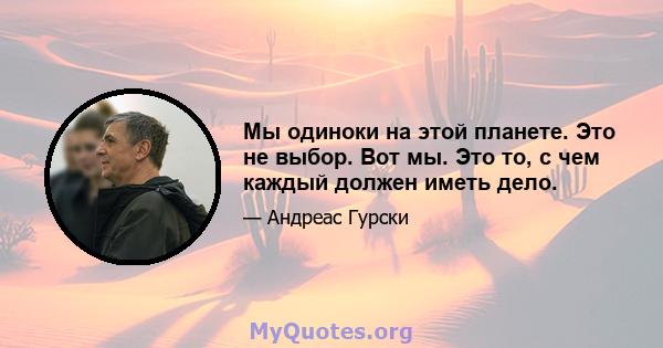 Мы одиноки на этой планете. Это не выбор. Вот мы. Это то, с чем каждый должен иметь дело.