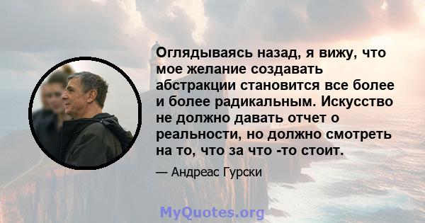 Оглядываясь назад, я вижу, что мое желание создавать абстракции становится все более и более радикальным. Искусство не должно давать отчет о реальности, но должно смотреть на то, что за что -то стоит.