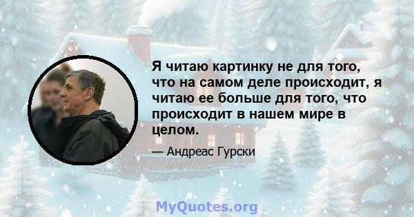 Я читаю картинку не для того, что на самом деле происходит, я читаю ее больше для того, что происходит в нашем мире в целом.