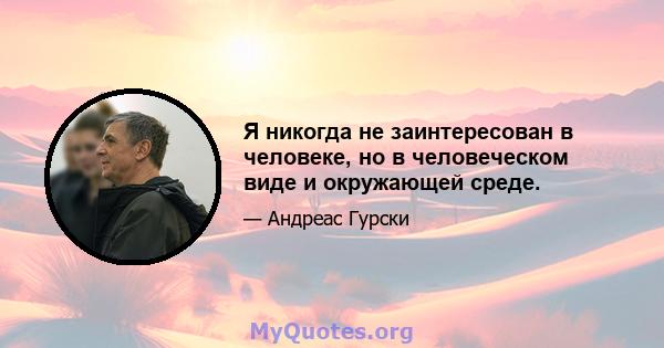 Я никогда не заинтересован в человеке, но в человеческом виде и окружающей среде.