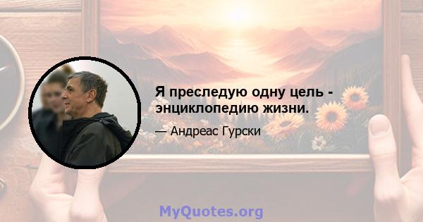 Я преследую одну цель - энциклопедию жизни.