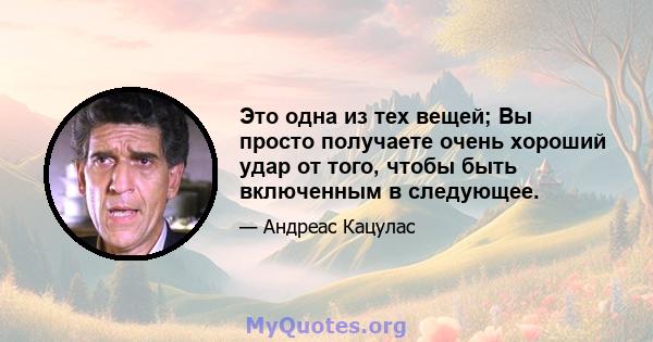 Это одна из тех вещей; Вы просто получаете очень хороший удар от того, чтобы быть включенным в следующее.