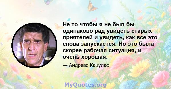 Не то чтобы я не был бы одинаково рад увидеть старых приятелей и увидеть, как все это снова запускается. Но это была скорее рабочая ситуация, и очень хорошая.