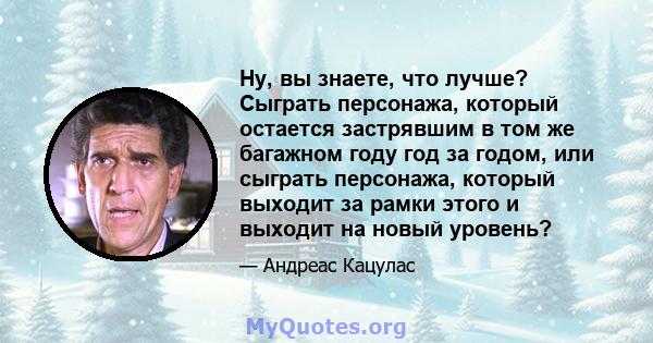 Ну, вы знаете, что лучше? Сыграть персонажа, который остается застрявшим в том же багажном году год за годом, или сыграть персонажа, который выходит за рамки этого и выходит на новый уровень?