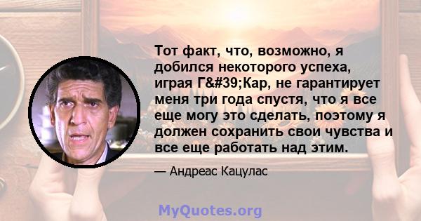 Тот факт, что, возможно, я добился некоторого успеха, играя Г'Кар, не гарантирует меня три года спустя, что я все еще могу это сделать, поэтому я должен сохранить свои чувства и все еще работать над этим.