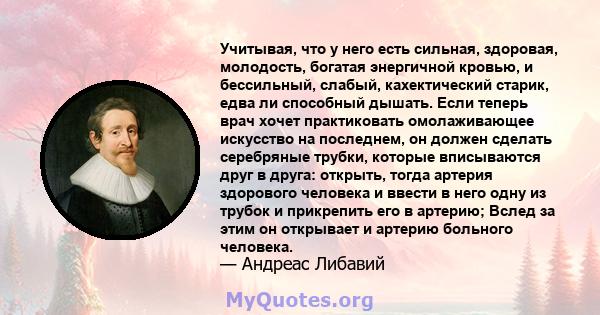 Учитывая, что у него есть сильная, здоровая, молодость, богатая энергичной кровью, и бессильный, слабый, кахектический старик, едва ли способный дышать. Если теперь врач хочет практиковать омолаживающее искусство на