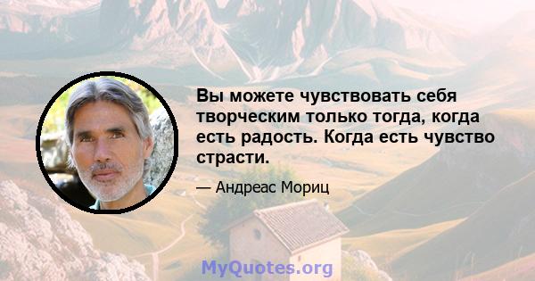 Вы можете чувствовать себя творческим только тогда, когда есть радость. Когда есть чувство страсти.