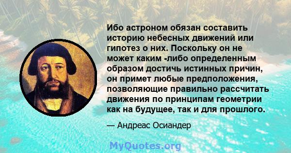 Ибо астроном обязан составить историю небесных движений или гипотез о них. Поскольку он не может каким -либо определенным образом достичь истинных причин, он примет любые предположения, позволяющие правильно рассчитать