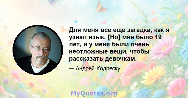 Для меня все еще загадка, как я узнал язык. [Но] мне было 19 лет, и у меня были очень неотложные вещи, чтобы рассказать девочкам.