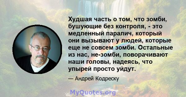 Худшая часть о том, что зомби, бушующие без контроля, - это медленный паралич, который они вызывают у людей, которые еще не совсем зомби. Остальные из нас, не-зомби, поворачивают наши головы, надеясь, что упырей просто