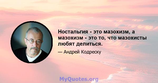 Ностальгия - это мазохизм, а мазохизм - это то, что мазохисты любят делиться.