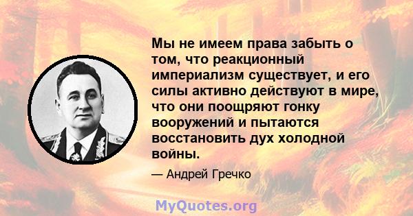 Мы не имеем права забыть о том, что реакционный империализм существует, и его силы активно действуют в мире, что они поощряют гонку вооружений и пытаются восстановить дух холодной войны.