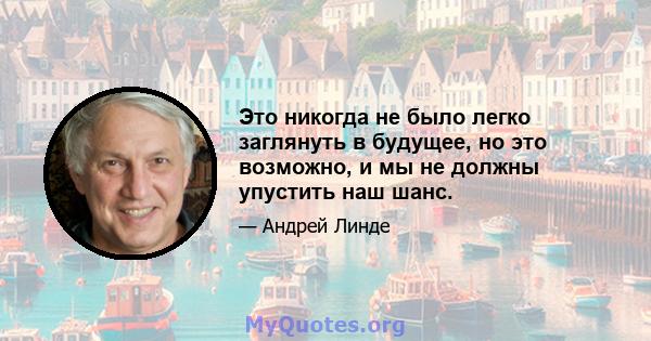 Это никогда не было легко заглянуть в будущее, но это возможно, и мы не должны упустить наш шанс.