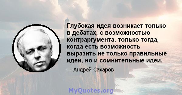 Глубокая идея возникает только в дебатах, с возможностью контраргумента, только тогда, когда есть возможность выразить не только правильные идеи, но и сомнительные идеи.