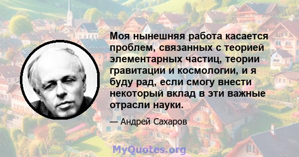 Моя нынешняя работа касается проблем, связанных с теорией элементарных частиц, теории гравитации и космологии, и я буду рад, если смогу внести некоторый вклад в эти важные отрасли науки.