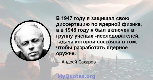 В 1947 году я защищал свою диссертацию по ядерной физике, а в 1948 году я был включен в группу ученых -исследователей, задача которой состояла в том, чтобы разработать ядерное оружие.