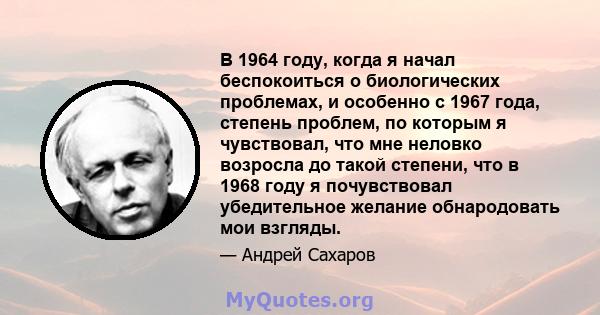 В 1964 году, когда я начал беспокоиться о биологических проблемах, и особенно с 1967 года, степень проблем, по которым я чувствовал, что мне неловко возросла до такой степени, что в 1968 году я почувствовал убедительное 