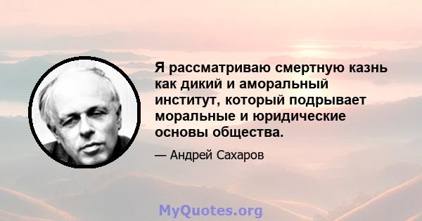 Я рассматриваю смертную казнь как дикий и аморальный институт, который подрывает моральные и юридические основы общества.