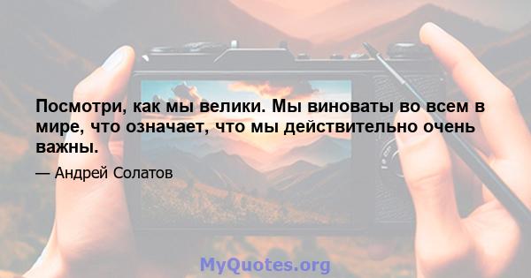 Посмотри, как мы велики. Мы виноваты во всем в мире, что означает, что мы действительно очень важны.