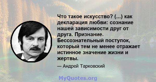 Что такое искусство? (...) как декларация любви: сознание нашей зависимости друг от друга. Признание. Бессознательный поступок, который тем не менее отражает истинное значение жизни и жертвы.