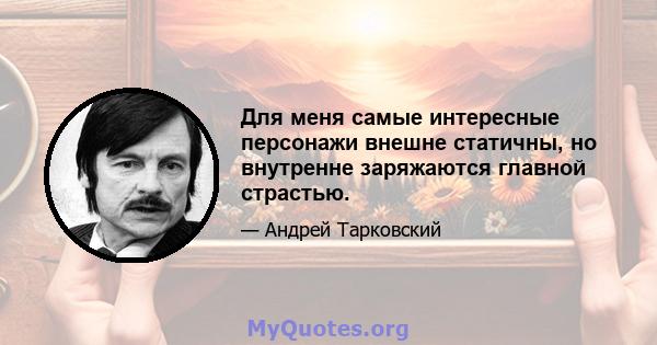 Для меня самые интересные персонажи внешне статичны, но внутренне заряжаются главной страстью.