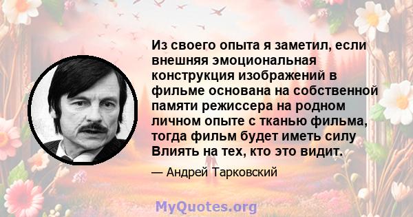 Из своего опыта я заметил, если внешняя эмоциональная конструкция изображений в фильме основана на собственной памяти режиссера на родном личном опыте с тканью фильма, тогда фильм будет иметь силу Влиять на тех, кто это 