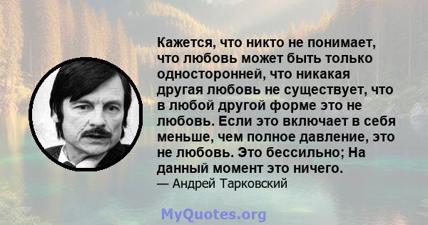 Кажется, что никто не понимает, что любовь может быть только односторонней, что никакая другая любовь не существует, что в любой другой форме это не любовь. Если это включает в себя меньше, чем полное давление, это не