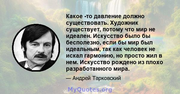 Какое -то давление должно существовать. Художник существует, потому что мир не идеален. Искусство было бы бесполезно, если бы мир был идеальным, так как человек не искал гармонию, но просто жил в нем. Искусство рождено