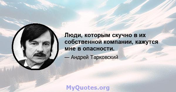 Люди, которым скучно в их собственной компании, кажутся мне в опасности.