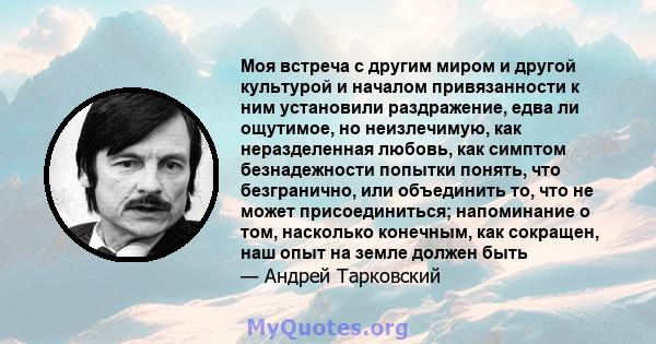 Моя встреча с другим миром и другой культурой и началом привязанности к ним установили раздражение, едва ли ощутимое, но неизлечимую, как неразделенная любовь, как симптом безнадежности попытки понять, что безгранично,