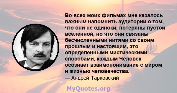 Во всех моих фильмах мне казалось важным напомнить аудитории о том, что они не одиноки, потеряны пустой вселенной, но что они связаны бесчисленными нитями со своим прошлым и настоящим, это определенными мистическими