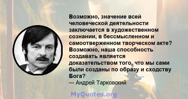 Возможно, значение всей человеческой деятельности заключается в художественном сознании, в бессмысленном и самоотверженном творческом акте? Возможно, наша способность создавать является доказательством того, что мы сами 