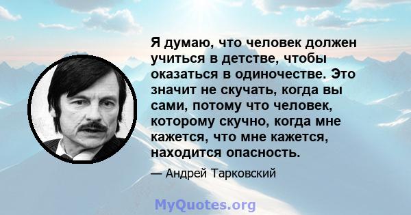 Я думаю, что человек должен учиться в детстве, чтобы оказаться в одиночестве. Это значит не скучать, когда вы сами, потому что человек, которому скучно, когда мне кажется, что мне кажется, находится опасность.