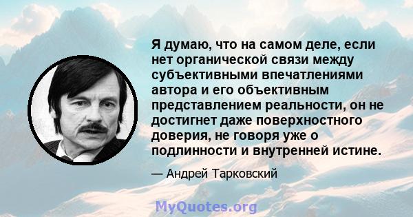 Я думаю, что на самом деле, если нет органической связи между субъективными впечатлениями автора и его объективным представлением реальности, он не достигнет даже поверхностного доверия, не говоря уже о подлинности и