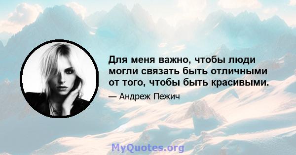 Для меня важно, чтобы люди могли связать быть отличными от того, чтобы быть красивыми.