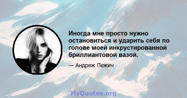 Иногда мне просто нужно остановиться и ударить себя по голове моей инкрустированной бриллиантовой вазой.