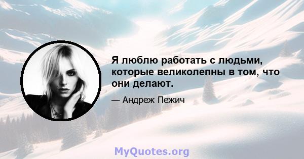 Я люблю работать с людьми, которые великолепны в том, что они делают.