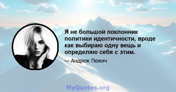 Я не большой поклонник политики идентичности, вроде как выбираю одну вещь и определяю себя с этим.